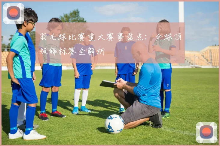 羽毛球比赛重大赛事盘点：全球顶级锦标赛全解析