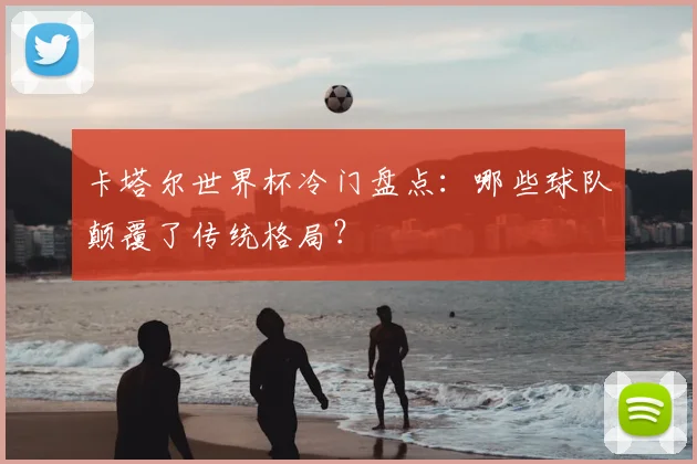 卡塔尔世界杯冷门盘点:哪些球队颠覆了传统格局?