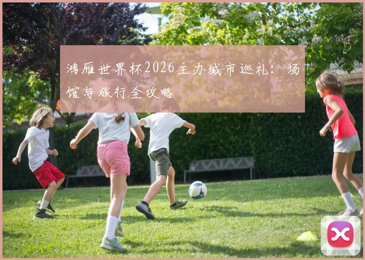 鸿雁世界杯2026主办城市巡礼：场馆与旅行全攻略