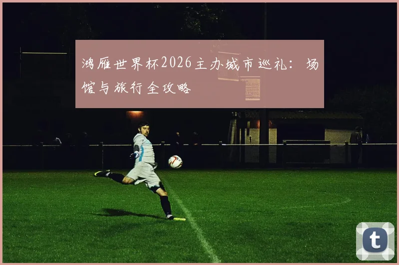 鸿雁世界杯2026主办城市巡礼：场馆与旅行全攻略