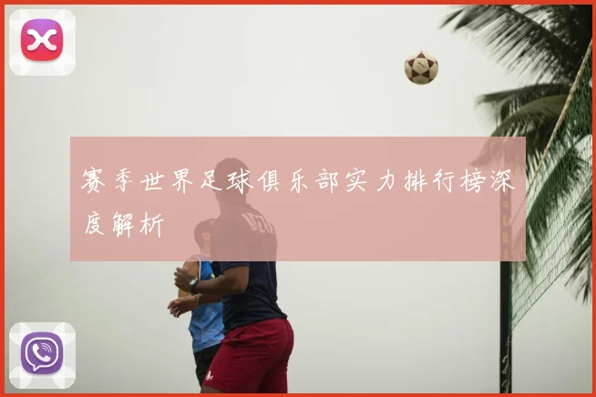 赛季世界足球俱乐部实力排行榜深度解析
